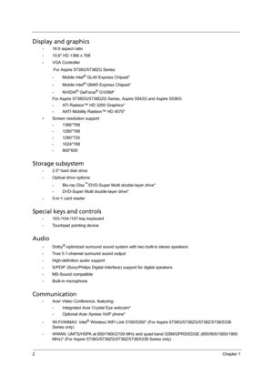 Page 102Chapter 1
Display and graphics
•16:9 aspect ratio
•15.6 HD 1366 x 768
•VGA Controller 
For Aspire 5738G/5738ZG Series:
•Mobile Intel® GL40 Express Chipset*
•Mobile Intel® GM45 Express Chipset*
•NVIDIA® GeForce® G105M*
For Aspire 5738DG/5738DZG Series, Aspire 5542G and Aspire 5536G:
•ATI Radeon™ HD 3200 Graphics*
•AATI Mobility Radeon™ HD 4570*
• Screen resolution support
•1366*768
•1280*768
•1280*720
•1024*768
•800*600
Storage subsystem
•2.5 hard disk drive
•Optical drive options:
•Blu-ray...