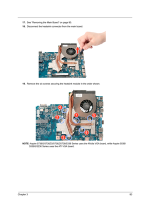 Page 91Chapter 383
17.See “Removing the Main Board” on page 80.
18.Disconnect the heatsink connector from the main board. 
19.Remove the six screws securing the heatsink module in the order shown.
NOTE: Aspire 5738G/5738ZG/5738Z/5738/5338 Series uses the NVdia VGA board, while Aspire 5536/
5536G/5236 Series uses the ATI VGA board. 
