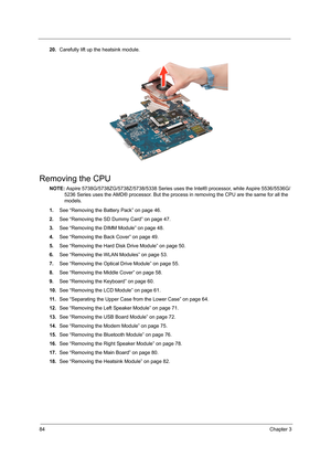 Page 9284Chapter 3
20.Carefully lift up the heatsink module. 
Removing the CPU 
NOTE: Aspire 5738G/5738ZG/5738Z/5738/5338 Series uses the Intel® processor, while Aspire 5536/5536G/
5236 Series uses the AMD® processor. But the process in removing the CPU are the same for all the 
models.
1.See “Removing the Battery Pack” on page 46.
2.See “Removing the SD Dummy Card” on page 47.
3.See “Removing the DIMM Module” on page 48.
4.See “Removing the Back Cover” on page 49.
5.See “Removing the Hard Disk Drive Module” on...