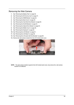 Page 103Chapter 395
Removing the Web Camera
1.See “Removing the Battery Pack” on page 46.
2.See “Removing the SD Dummy Card” on page 47.
3.See “Removing the DIMM Module” on page 48.
4.See “Removing the Back Cover” on page 49.
5.See “Removing the Hard Disk Drive Module” on page 50.
6.See “Removing the WLAN Modules” on page 53.
7.See “Removing the Optical Drive Module” on page 55.
8.See “Removing the Middle Cover” on page 58.
9.See “Removing the Keyboard” on page 60.
10.See “Removing the LCD Module” on page 61.
11...