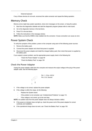 Page 107Chapter 499
•External keyboard
If any of these devices do not work, reconnect the cable connector and repeat the failing operation. 
Memory Check
Memory errors might stop system operations, show error messages on the screen, or hang the system.
1.Boot from the diagnostics diskette and start the diagnostic program (please refer to main board.
2.Go to the diagnostic memory in the test items.
3.Press F2 in the test items.
4.Follow the instructions in the message window.
NOTE: Make sure that the DIMM is...