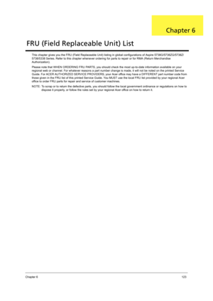 Page 131Chapter 6123
This chapter gives you the FRU (Field Replaceable Unit) listing in global configurations of Aspire 5738G/5738ZG/5738Z/
5738/5338 Series. Refer to this chapter whenever ordering for parts to repair or for RMA (Return Merchandise 
Authorization).
Please note that WHEN ORDERING FRU PARTS, you should check the most up-to-date information available on your 
regional web or channel. For whatever reasons a part number change is made, it will not be noted on the printed Service 
Guide. For ACER...