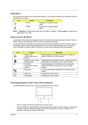 Page 19Chapter 111
Indicators
The computer has several easy-to-read status indicators. The front panel indicators are visible even when the 
computer cover is closed.
NOTE: 1. Charging: The light shows amber when the battery is charging. 2. Fully charged: The light shows 
green when in AC mode.
Easy-Launch Buttons
Located above the keyboard are application buttons. These buttons are called easy-launch buttons. They are: 
WLAN, Internet, email, Bluetooth, Arcade and Acer Empowering Technology.
The mail and Web...