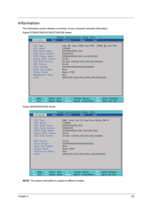 Page 37Chapter 229
Information
The Information screen displays a summary of your computer hardware information.
Aspire 5738G/5738ZG/5738Z/5738/5338 Series:
Aspire 5536/5536G/5236 Series:
NOTE: The system information is subject to different models.
Phoenix   SecureCore(tm)   Setup   Utility
Main
CPU Type:
CPU   Speed:
IDE0   Model   Name:
I D E 0   S e r i a l   N u m b e r :
ATAPI   Model   Name:
System   BIOS   Version:
VGA BIOS   Version:
KBC   Version:
Serial Number:
Asset Tag   Number:
Product   Name:...