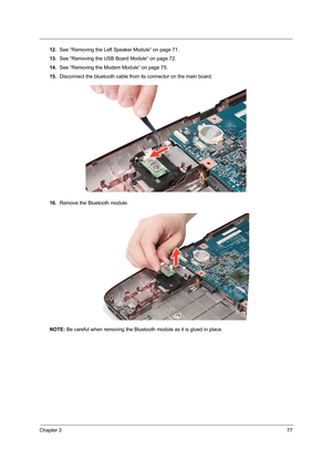 Page 85Chapter 377
12.See “Removing the Left Speaker Module” on page 71.
13.See “Removing the USB Board Module” on page 72.
14.See “Removing the Modem Module” on page 75.
15.Disconnect the bluetooth cable from its connector on the main board.
16.Remove the Bluetooth module. 
NOTE: Be careful when removing the Bluetooth module as it is glued in place.  