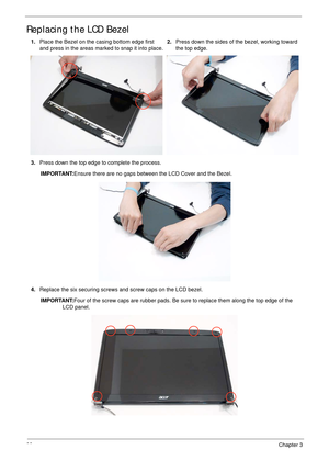 Page 10898Chapter 3
Replacing the LCD Bezel
1.Place the Bezel on the casing bottom edge first 
and press in the areas marked to snap it into place.2.Press down the sides of the bezel, working toward 
the top edge.
3.Press down the top edge to complete the process.
IMPORTANT:Ensure there are no gaps between the LCD Cover and the Bezel.
4.Replace the six securing screws and screw caps on the LCD bezel.
IMPORTANT:Four of the screw caps are rubber pads. Be sure to replace them along the top edge of the 
LCD panel.
  