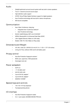 Page 122Chapter 1
Audio
• Dolby®-optimized surround sound system with two built-in stereo speakers
• True 5.1-channel surround sound output
• High-definition audio support
• S/PDIF (Sony/Philips Digital Interface) support for digital speakers
• Acer PureZone technology with two built-in stereo microphones
• MS-Sound compatible
Communication
• Acer Video Conference, featuring:
• Integrated Acer Crystal Eye webcam*
• Acer PureZone technology
• WLAN: Intel® Wireless WiFi Link 5100/5300*
• WPAN: Bluetooth®...