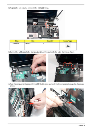 Page 12411 4Chapter 3
12.Replace the two securing screws for the right LCD hinge.
13.Connect the LCD cable to the Mainboard and insert the cable into the cable channel as shown.
14.Rest the computer on its side with the LCD Module open and push the Antenna cable through the chassis as 
shown.
StepSizeQuantityScrew Type
LCD Module M2.5*5 2 