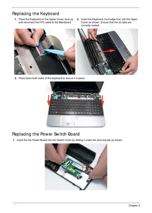 Page 12611 6Chapter 3
Replacing the Keyboard
Replacing the Power Switch Board
1.Insert the the Power Board into the Switch Cover by sliding it under the securing tab as shown. 1.Place the Keyboard on the Upper Cover, face up 
and reconnect the FFC cable to the Mainboard.2.Insert the Keyboard, front edge first, into the Upper 
Cover as shown. Ensure that the six tabs are 
correctly seated.
3.Press down both sides of the keyboard to secure it in place. 