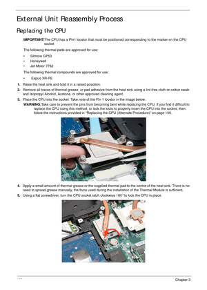 Page 132122Chapter 3
External Unit Reassembly Process
Replacing the CPU
IMPORTANT:The CPU has a Pin1 locator that must be positioned corresponding to the marker on the CPU 
socket
The following thermal pads are approved for use:
• Silmore GP50
• Honeywell
• Jet Motor 7762
The following thermal compounds are approved for use:
•  Eapus XR-PE
1.Raise the heat sink and hold it in a raised posotion.
2.Remove all traces of thermal grease  or pad adhesive from the heat sink using a lint-free cloth or cotton swab 
and...