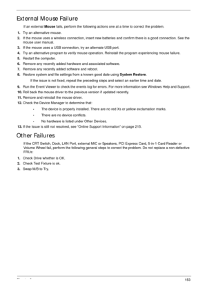 Page 163Chapter 3153
External Mouse Failure
If an external Mouse fails, perform the following actions one at a time to correct the problem. 
1.Try an alternative mouse.
2.If the mouse uses a wireless connection, insert new batteries and confirm there is a good connection. See the 
mouse user manual.
3.If the mouse uses a USB connection, try an alternate USB port.
4.Try an alternative program to verify mouse operation. Reinstall the program experiencing mouse failure.
5.Restart the computer.
6.Remove any recently...