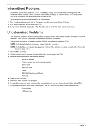 Page 164154Chapter 3
Intermittent Problems
Intermittent system hang problems can be caused by a variety of reasons that have nothing to do with a 
hardware defect, such as: cosmic radiation, electrostatic discharge, or software errors. FRU replacement 
should be considered only when a recurring problem exists.
When analyzing an intermittent problem, do the following:
1.Run the advanced diagnostic test for the system board in loop mode at least 10 times.
2.If no error is detected, do not replace any FRU.
3.If any...