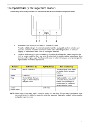 Page 21Chapter 111
Touchpad Basics (with fingerprint reader)
The following items show you how to use the touchpad with Acer Bio-Protection fingerprint reader:
•Move your finger across the touchpad (1) to move the cursor.
•Press the left (2) and right (4) buttons located beneath the touchpad to perform selection and 
execution functions. These two buttons are similar to the left and right buttons on a mouse. 
Tapping on the touchpad is the same as clicking the left button.
•Use Acer Bio-Protection fingerprint...