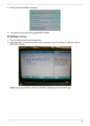 Page 47Chapter 337
6.Please wait while the BIOS is overwritten.
7. The system will auto restart after upgraded BIOS complete.
DOS Flash Utility
1.Press F2 while booting to enter the setup menu.
2.Select Boot Menu to change boot priority order, for example, Press F6 to set item 4: USB HDD: USB 2.0 
Flash Drive to priority 1.
NOTE: Please use a USB KEY, USB HDD, DVD-RW, or HDD that can boot into DOS mode. 