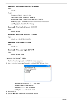 Page 5444Chapter 3
Example 1: Read DMI Information from Memory
Input: 
dmitools /r 
Output:
Manufacturer (Type1, Offset04h): Acer
Product Name (Type1, Offset05h):  one xxxxx
Serial Number (Type1, Offset07h): 01234567890123456789
UUID String (Type1, Offset08h): xxxxxxxx-xxxx-xxxx-xxxx-xxxxxxxxxxxx
Asset Tag (Type3, Offset04h): Acer Asstag
Example 2: Write Product Name to EEPROM
Input:
dmitools /wp Acer
Example 3: Write Serial Number to EEPROM
Input:
dmitools /ws 01234567890123456789
Example 4: Write UUID to...