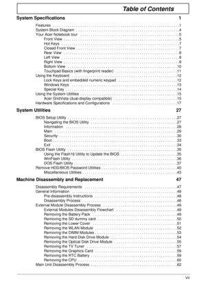 Page 7VII
Table of Contents
System Specifications  1
Features  . . . . . . . . . . . . . . . . . . . . . . . . . . . . . . . . . . . . . . . . . . . . . . . . . . . . . . . . . . . .1
System Block Diagram  . . . . . . . . . . . . . . . . . . . . . . . . . . . . . . . . . . . . . . . . . . . . . . . . .4
Your Acer Notebook tour   . . . . . . . . . . . . . . . . . . . . . . . . . . . . . . . . . . . . . . . . . . . . . . .5
Front View  . . . . . . . . . . . . . . . . . . . . . . . . . . . . . . . . . . . . . . ....