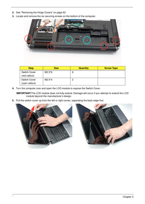 Page 7464Chapter 3
2.See “Removing the Hinge Covers” on page 63.
3.Locate and remove the six securing screws on the bottom of the computer.
4.Turn the computer over and open the LCD module to expose the Switch Cover.
IMPORTANT:The LCD module does not fully extend. Damage will occur if you attempt to extend the LCD 
module beyond the manufacturer’s design.
5.Pull the switch cover up from the left or right corner, separating the back edge first.
StepSizeQuantityScrew Type
Switch Cover
(red callout)M2.5*6 6
Switch...