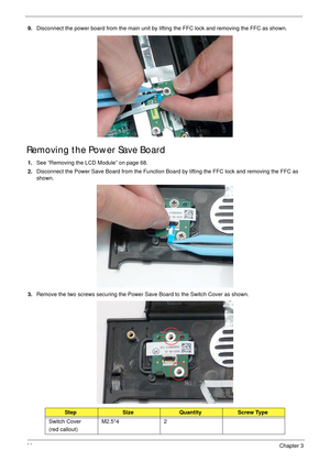 Page 7666Chapter 3
9.Disconnect the power board from the main unit by lifting the FFC lock and removing the FFC as shown.
Removing the Power Save Board
1.See “Removing the LCD Module” on page 68.
2.Disconnect the Power Save Board from the Function Board by lifting the FFC lock and removing the FFC as 
shown.
3.Remove the two screws securing the Power Save Board to the Switch Cover as shown.
StepSizeQuantityScrew Type
Switch Cover
(red callout)M2.5*4 2 