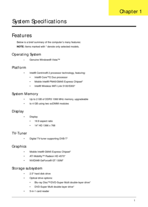 Page 11Chapter 11
System Specifications
Features
Below is a brief summary of the computer’s many features:
NOTE: Items marked with * denote only selected models.
Operating System
•Genuine Windows® Vista™
Platform
• Intel® Centrino® 2 processor technology, featuring:
• Intel® Core™2 Duo processor
• Mobile Intel® PM45/GM45 Express Chipset*
• Intel® Wireless WiFi Link 5100/5300*
System Memory
• Up to 2 GB of DDR3 1066 MHz memory, upgradeable
• to 4 GB using two soDIMM modules
Display
• Display
• 16:9 aspect ratio...