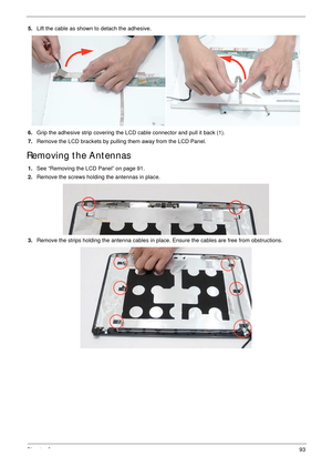 Page 103Chapter 393
5.Lift the cable as shown to detach the adhesive.
6.Grip the adhesive strip covering the LCD cable connector and pull it back (1). 
7.Remove the LCD brackets by pulling them away from the LCD Panel.
Removing the Antennas 
1.See “Removing the LCD Panel” on page 91.
2.Remove the screws holding the antennas in place.
3.Remove the strips holding the antenna cables in place. Ensure the cables are free from obstructions. 