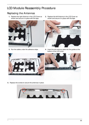 Page 105Chapter 395
LCD Module Reassembly Procedure
Replacing the Antennas
5.Replace the screws to secure the antennas in place. 1.Replace the right Antenna in the LCD Cover as 
shown and secure it in place with the tape.2.Replace the left Antenna in the LCD Cover as 
shown and secure it in place with the tape
3.Run the cables under the adhesive strips.4.Insert the left antenna cable into the guides at the 
bottom of the LCD cover.  