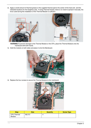 Page 112102Chapter 3
2.Apply a small amount of thermal grease or the supplied thermal pad to the center of the heat sink  and the 
indicated locations for the Graphics card.  If using Thermal Grease, there is no need to spread it manually, the 
force used during the installation of the Thermal Module is sufficient
WARNING:To prevent damage to the Thermal Module or the CPU, place the Thermal Module onto the 
mainboard with both hands.
3.Hold the module on both sides and place it onto the Mainboard. 
4.Replace the...