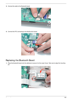 Page 115Chapter 3105
5.Connect the cable to the Bluetooth board.
6.Connect the FFC connecting to the Multifunction board.
Replacing the Bluetooth Board
1.Place the bluetooth board onto the adhesive to secure it to the Lower Cover. Take care to align the mounting 
pin. 