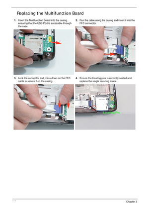 Page 118108Chapter 3
Replacing the Multifunction Board
1.Insert the Multifunction Board into the casing, 
ensuring that the USB Port is accessible through 
the case.2.Run the cable along the casing and insert it into the 
FFC connector.
3.Lock the connector and press down on the FFC 
cable to secure it on the casing.4.Ensure the locating pins is correctly seated and 
replace the single securing screw.
Locating Pin 