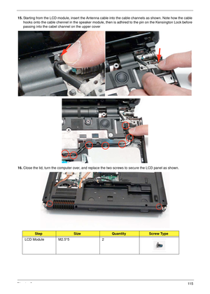 Page 125Chapter 311 5
15.Starting from the LCD module, insert the Antenna cable into the cable channels as shown. Note how the cable 
hooks onto the cable chennel in the speaker module, then is adhired to the pin on the Kensington Lock before 
passing into the cabel channel on the upper cover
16.Close the lid, turn the computer over, and replace the two screws to secure the LCD panel as shown.
StepSizeQuantityScrew Type
LCD Module M2.5*5 2 