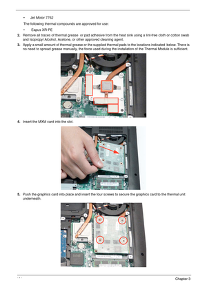 Page 134124Chapter 3
• Jet Motor 7762
The following thermal compounds are approved for use:
•  Eapus XR-PE
2.Remove all traces of thermal grease  or pad adhesive from the heat sink using a lint-free cloth or cotton swab 
and Isopropyl Alcohol, Acetone, or other approved cleaning agent. 
3.Apply a small amount of thermal grease or the supplied thermal pads to the locations indicated  below. There is 
no need to spread grease manually, the force used during the installation of the Thermal Module is sufficient....