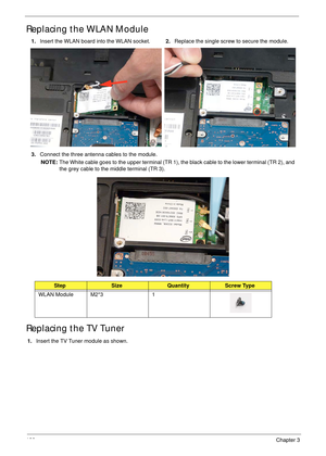 Page 138128Chapter 3
Replacing the WLAN Module 
Replacing the TV Tuner
1.Insert the TV Tuner module as shown. 1.Insert the WLAN board into the WLAN socket.2.Replace the single screw to secure the module.
3.Connect the three antenna cables to the module.
NOTE: The White cable goes to the upper terminal (TR 1), the black cable to the lower terminal (TR 2), and 
the grey cable to the middle terminal (TR 3).
StepSizeQuantityScrew Type
WLAN Module M2*3 1 