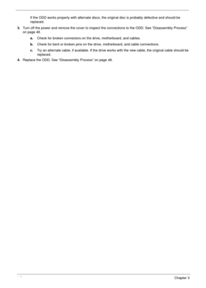 Page 158148Chapter 3
If the ODD works properly with alternate discs, the original disc is probably defective and should be 
replaced.
3.Turn off the power and remove the cover to inspect the connections to the ODD. See “Disassembly Process” 
on page 48.
a.Check for broken connectors on the drive, motherboard, and cables. 
b.Check for bent or broken pins on the drive, motherboard, and cable connections. 
c.Try an alternate cable, if available. If the drive works with the new cable, the original cable should be...