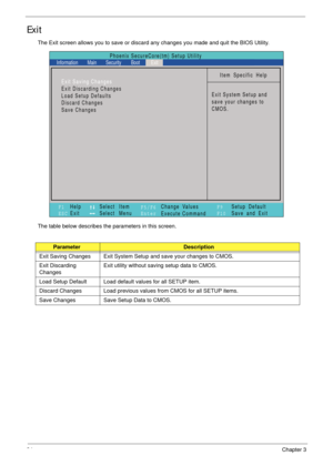 Page 4434Chapter 3
Exit
The Exit screen allows you to save or discard any changes you made and quit the BIOS Utility.
The table below describes the parameters in this screen.
ParameterDescription
Exit Saving Changes Exit System Setup and save your changes to CMOS.
Exit Discarding 
ChangesExit utility without saving setup data to CMOS.
Load Setup Default Load default values for all SETUP item.
Discard Changes Load previous values from CMOS for all SETUP items.
Save Changes Save Setup Data to CMOS.
Item Specific...