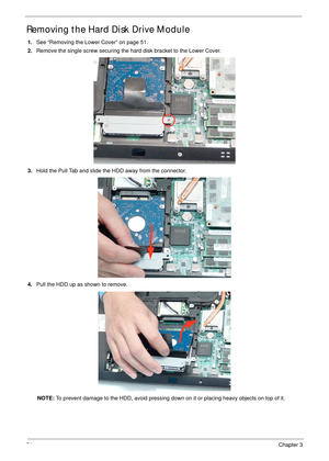 Page 6454Chapter 3
Removing the Hard Disk Drive Module 
1.See “Removing the Lower Cover” on page 51.
2.Remove the single screw securing the hard disk bracket to the Lower Cover.
3.Hold the Pull Tab and slide the HDD away from the connector. 
4.Pull the HDD up as shown to remove.
NOTE: To prevent damage to the HDD, avoid pressing down on it or placing heavy objects on top of it.  