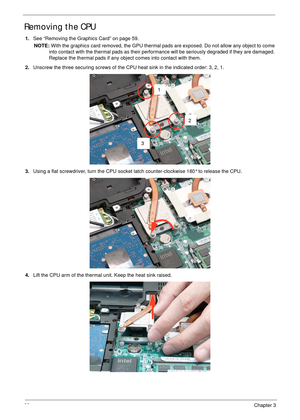 Page 7060Chapter 3
Removing the CPU 
1.See “Removing the Graphics Card” on page 59.
NOTE: With the graphics card removed, the GPU thermal pads are exposed. Do not allow any object to come 
into contact with the thermal pads as their performance will be seriously degraded if they are damaged. 
Replace the thermal pads if any object comes into contact with them.
2.Unscrew the three securing screws of the CPU heat sink in the indicated order: 3, 2, 1.
3.Using a flat screwdriver, turn the CPU socket latch...