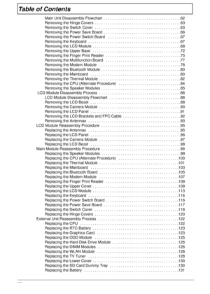 Page 8VIII
Table of Contents
Main Unit Disassembly Flowchart  . . . . . . . . . . . . . . . . . . . . . . . . . . . . . . . . . . . .62
Removing the Hinge Covers  . . . . . . . . . . . . . . . . . . . . . . . . . . . . . . . . . . . . . . . .63
Removing the Switch Cover  . . . . . . . . . . . . . . . . . . . . . . . . . . . . . . . . . . . . . . . .63
Removing the Power Save Board  . . . . . . . . . . . . . . . . . . . . . . . . . . . . . . . . . . . .66
Removing the Power Switch Board   . . . . . . . . . . ....