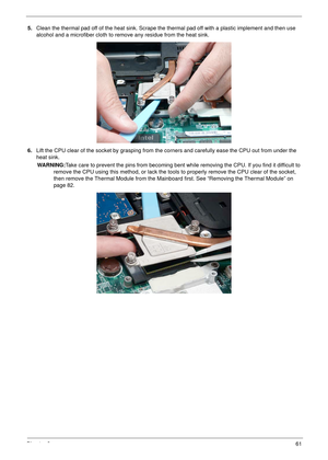 Page 71Chapter 361
5.Clean the thermal pad off of the heat sink. Scrape the thermal pad off with a plastic implement and then use 
alcohol and a microfiber cloth to remove any residue from the heat sink. 
6.Lift the CPU clear of the socket by grasping from the corners and carefully ease the CPU out from under the 
heat sink.
WARNING:Take care to prevent the pins from becoming bent while removing the CPU. If you find it difficult to 
remove the CPU using this method, or lack the tools to properly remove the CPU...