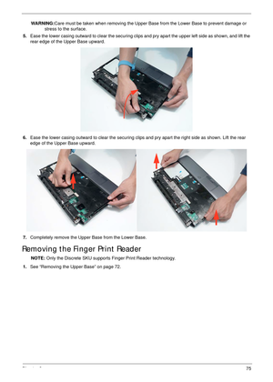 Page 85Chapter 375
WARNING:Care must be taken when removing the Upper Base from the Lower Base to prevent damage or 
stress to the surface.
5.Ease the lower casing outward to clear the securing clips and pry apart the upper left side as shown, and lift the 
rear edge of the Upper Base upward.
6.Ease the lower casing outward to clear the securing clips and pry apart the right side as shown. Lift the rear 
edge of the Upper Base upward.
7.Completely remove the Upper Base from the Lower Base.
Removing the Finger...