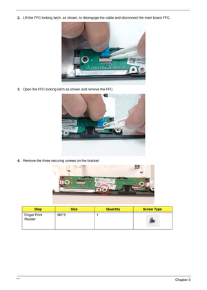 Page 8676Chapter 3
2.Lift the FFC locking latch, as shown, to disengage the cable and disconnect the main board FFC.
3.Open the FFC locking latch as shown and remove the FFC.
4.Remove the three securing screws on the bracket.
StepSizeQuantityScrew Type
Finger Print 
ReaderM2*3 1 