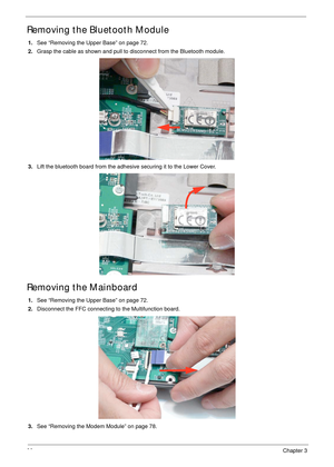 Page 9080Chapter 3
Removing the Bluetooth Module
1.See “Removing the Upper Base” on page 72.
2.Grasp the cable as shown and pull to disconnect from the Bluetooth module.
3.Lift the bluetooth board from the adhesive securing it to the Lower Cover.
Removing the Mainboard
1.See “Removing the Upper Base” on page 72.
2.Disconnect the FFC connecting to the Multifunction board.
3.See “Removing the Modem Module” on page 78. 