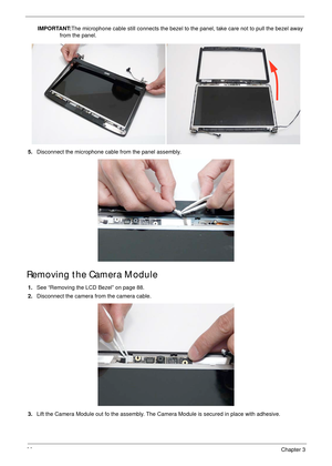 Page 10090Chapter 3
IMPORTANT:The microphone cable still connects the bezel to the panel, take care not to pull the bezel away 
from the panel.
5.Disconnect the microphone cable from the panel assembly.
Removing the Camera Module
1.See “Removing the LCD Bezel” on page 88.
2.Disconnect the camera from the camera cable.
3.Lift the Camera Module out fo the assembly. The Camera Module is secured in place with adhesive. 