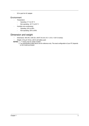 Page 11Chapter 13
•DC-in jack for AC adapter
Environment
•Temperature:
•Operating: 5 °C to 35 °C
•Non-operating: -20 °C to 65 °C
•Humidity (non-condensing):
•Operating: 20% to 80%
•Non-operating: 20% to 80%
Dimension and weight
• Dimensions: 383 (W) x 250 (D) x 26/37 (H) mm (15.1 x 9.9 x 1.03/1.5 inches)
• Weight: 2.8 kg (6.16 lbs.) with 6-cell battery pack
NOTES: 1.  * means only for certain models.
    2. The specifications listed above are for reference only. The exact configuration of your PC depends...