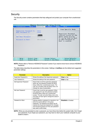 Page 3426Chapter 2
Security
The Security screen contains parameters that help safeguard and protect your computer from unauthorized 
use.
NOTE: Please refer to “Remove HDD/BIOS Password” section if you need to know how to remove HDD/BIOS 
Password.
The table below describes the parameters in this screen. Settings in boldface are the default and suggested 
parameter settings.
NOTE: When you are prompted to enter a password, you have three tries before the system halts. Don’t forget 
your password. If you forget...