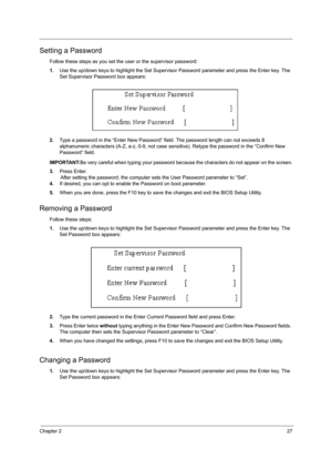 Page 35Chapter 227
Setting a Password
Follow these steps as you set the user or the supervisor password:
1.Use the up/down keys to highlight the Set Supervisor Password parameter and press the Enter key. The 
Set Supervisor Password box appears:
2.Type a password in the “Enter New Password” field. The password length can not exceeds 8 
alphanumeric characters (A-Z, a-z, 0-9, not case sensitive). Retype the password in the “Confirm New 
Password” field.
IMPORTANT:Be very careful when typing your password because...