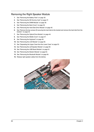 Page 7466Chapter 3
Removing the Right Speaker Module
1.See “Removing the Battery Pack” on page 36.
2.See “Removing the SD Dummy Card” on page 37.
3.See “Removing the DIMM Module” on page 38.
4.See “Removing the Back Cover” on page 39.
5.See “Removing the Hard Disk Drive Module” on page 40.
6.See “Remove the two screws (D) securing the hard disk to the bracket and remove the hard disk from the 
bracket.” on page 42.
7.See “Removing the Optical Drive Module” on page 44.
8.See “Removing the Middle Cover” on page...