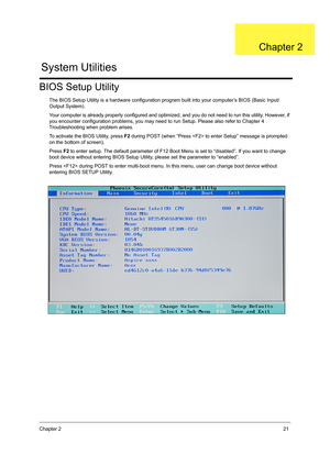 Page 29Chapter 221
BIOS Setup Utility
The BIOS Setup Utility is a hardware configuration program built into your computer’s BIOS (Basic Input/
Output System).
Your computer is already properly configured and optimized, and you do not need to run this utility. However, if 
you encounter configuration problems, you may need to run Setup. Please also refer to Chapter 4 
Troubleshooting when problem arises.
To activate the BIOS Utility, press F2 during POST (when “Press  to enter Setup” message is prompted 
on the...