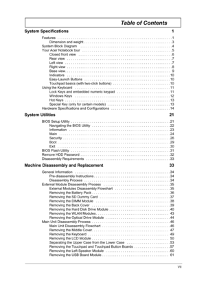 Page 7VII
Table of Contents
System Specifications  1
Features  . . . . . . . . . . . . . . . . . . . . . . . . . . . . . . . . . . . . . . . . . . . . . . . . . . . . . . . . . . . .1
Dimension and weight . . . . . . . . . . . . . . . . . . . . . . . . . . . . . . . . . . . . . . . . . . . . . .3
System Block Diagram    . . . . . . . . . . . . . . . . . . . . . . . . . . . . . . . . . . . . . . . . . . . . . . . .4
Your Acer Notebook tour   . . . . . . . . . . . . . . . . . . . . . . . . . . . . . . . . . . ....