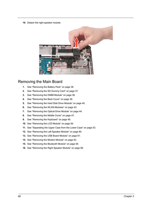 Page 7668Chapter 3
19.Detach the right speaker module.
Removing the Main Board
1.See “Removing the Battery Pack” on page 36.
2.See “Removing the SD Dummy Card” on page 37.
3.See “Removing the DIMM Module” on page 38.
4.See “Removing the Back Cover” on page 39.
5.See “Removing the Hard Disk Drive Module” on page 40.
6.See “Removing the WLAN Modules” on page 43.
7.See “Removing the Optical Drive Module” on page 44.
8.See “Removing the Middle Cover” on page 47.
9.See “Removing the Keyboard” on page 49.
10.See...