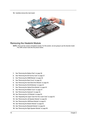 Page 7870Chapter 3
19.Carefully remove the main board.
Removing the Heatsink Module
NOTE: There are two version of heatsink module. For this section, we are going to use the discrete model. 
The UMA version looks like the picture below:
1.See “Removing the Battery Pack” on page 36.
2.See “Removing the SD Dummy Card” on page 37.
3.See “Removing the DIMM Module” on page 38.
4.See “Removing the Back Cover” on page 39.
5.See “Removing the Hard Disk Drive Module” on page 40.
6.See “Removing the WLAN Modules” on page...