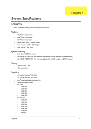 Page 9Chapter 11
Features
Below is a brief summary of the computer’s many features:
Platform
•Intel® Core i7 processor*
•Intel® Core i5 processor*
•Intel® Core i3 processor*
•Mobile Intel® HM55 Express Chipset
•Acer InviLink™ Nplify™ 802.11b/g/n*
•Acer InviLink™ 802.11b/g*
System memory
•Dual-Channel SDRAM support
•Up to 4 GB of DDR3 1066 MHz memory, upgradeable to 8 GB using two soDIMM modules*
•Up to 2 GB of DDR3 1066 MHz memory, upgradeable to 4 GB using two soDIMM modules*
Display
•15.6 HD 1366 x 768
•16:9...